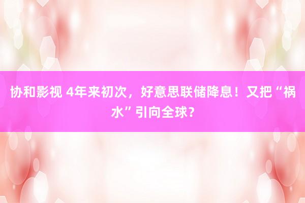 协和影视 4年来初次，好意思联储降息！又把“祸水”引向全球？