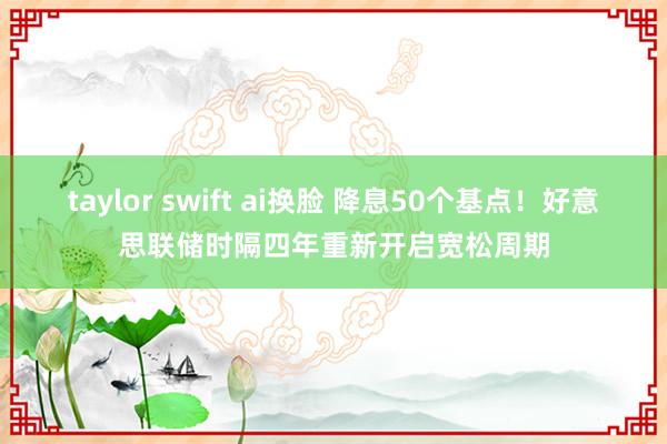 taylor swift ai换脸 降息50个基点！好意思联储时隔四年重新开启宽松周期