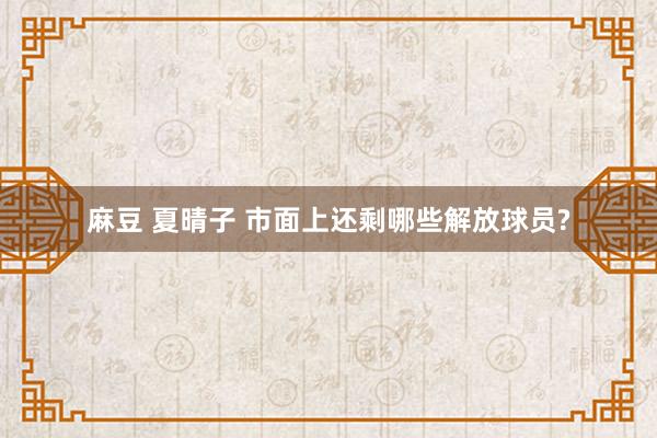 麻豆 夏晴子 市面上还剩哪些解放球员?