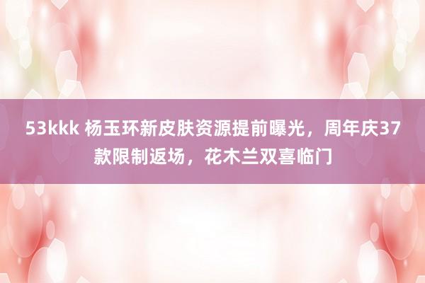53kkk 杨玉环新皮肤资源提前曝光，周年庆37款限制返场，花木兰双喜临门