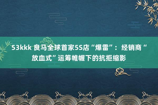 53kkk 良马全球首家5S店“爆雷”：经销商“放血式”运筹帷幄下的抗拒缩影