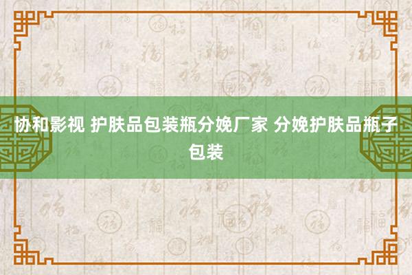 协和影视 护肤品包装瓶分娩厂家 分娩护肤品瓶子包装