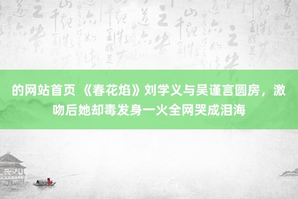 的网站首页 《春花焰》刘学义与吴谨言圆房，激吻后她却毒发身一火全网哭成泪海