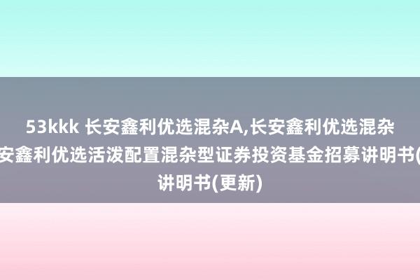 53kkk 长安鑫利优选混杂A,长安鑫利优选混杂C: 长安鑫利优选活泼配置混杂型证券投资基金招募讲明书(更新)