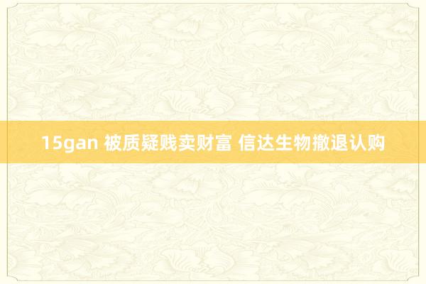 15gan 被质疑贱卖财富 信达生物撤退认购