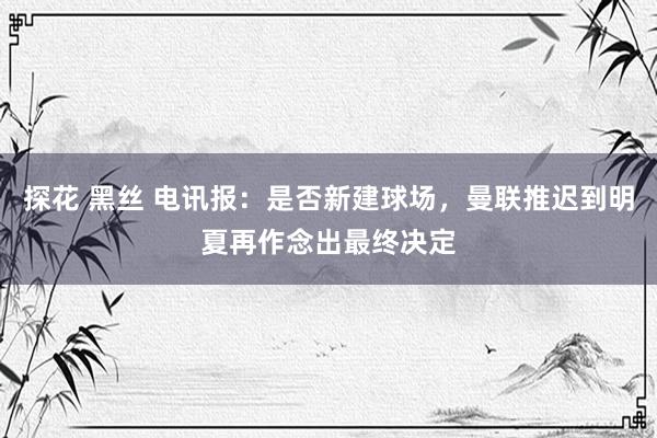 探花 黑丝 电讯报：是否新建球场，曼联推迟到明夏再作念出最终决定