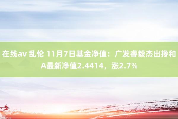 在线av 乱伦 11月7日基金净值：广发睿毅杰出搀和A最新净值2.4414，涨2.7%