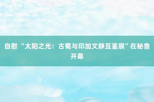 自慰 “太阳之光：古蜀与印加文静互鉴展”在秘鲁开幕