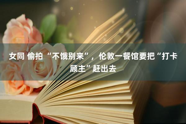 女同 偷拍 “不饿别来”，伦敦一餐馆要把“打卡顾主”赶出去