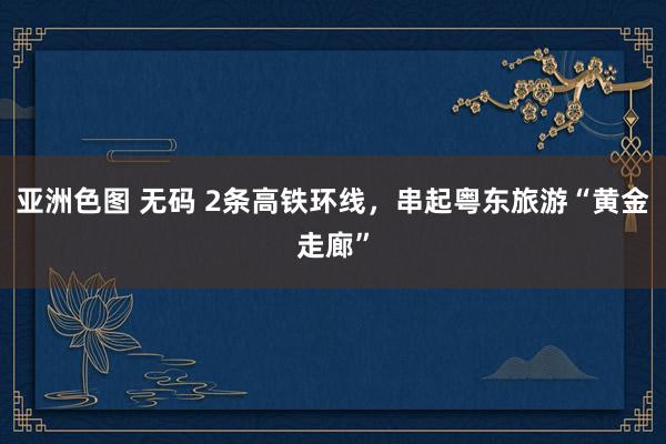亚洲色图 无码 2条高铁环线，串起粤东旅游“黄金走廊”