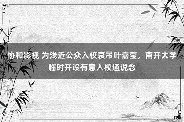 协和影视 为浅近公众入校哀吊叶嘉莹，南开大学临时开设有意入校通说念