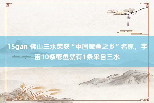 15gan 佛山三水荣获“中国鳜鱼之乡”名称，宇宙10条鳜鱼就有1条来自三水