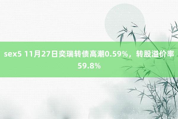 sex5 11月27日奕瑞转债高潮0.59%，转股溢价率59.8%