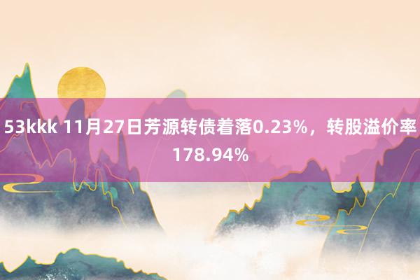 53kkk 11月27日芳源转债着落0.23%，转股溢价率178.94%