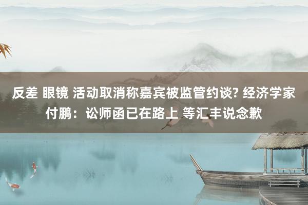 反差 眼镜 活动取消称嘉宾被监管约谈? 经济学家付鹏：讼师函已在路上 等汇丰说念歉