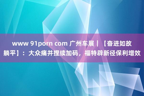 www 91porn com 广州车展｜【奋进如故躺平】：大众痛并捏续加码，福特辟新径保利增效