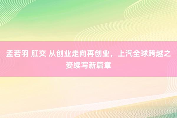 孟若羽 肛交 从创业走向再创业，上汽全球跨越之姿续写新篇章