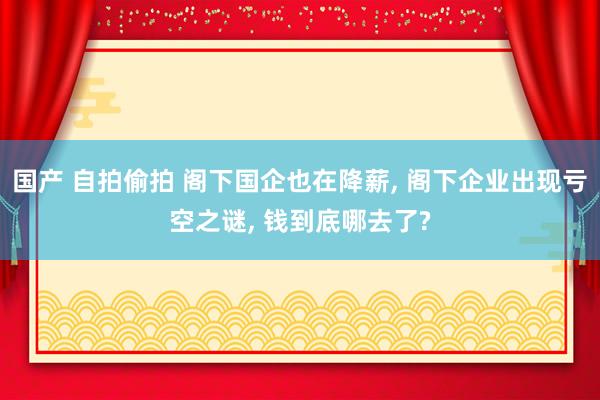 国产 自拍偷拍 阁下国企也在降薪， 阁下企业出现亏空之谜， 钱到底哪去了?