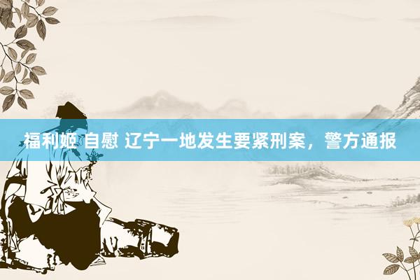 福利姬 自慰 辽宁一地发生要紧刑案，警方通报