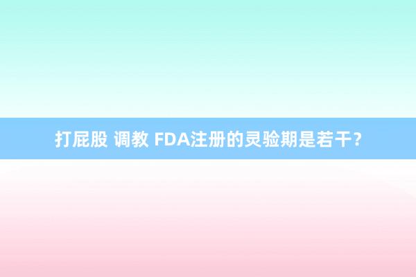 打屁股 调教 FDA注册的灵验期是若干？
