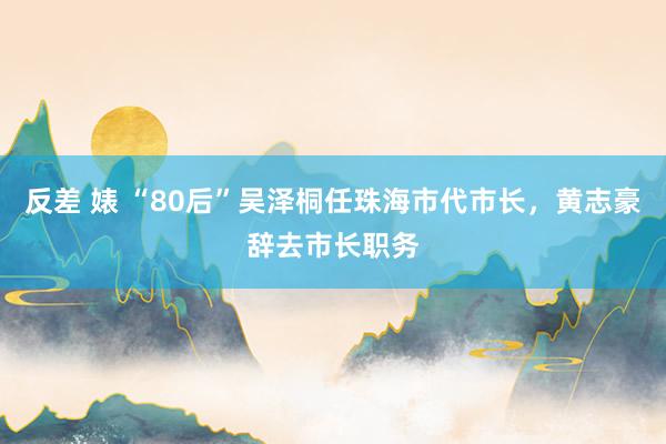反差 婊 “80后”吴泽桐任珠海市代市长，黄志豪辞去市长职务