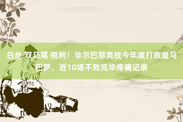 白丝 双马尾 锐利！毕尔巴鄂竞技今年度打败皇马巴萨，近10场不败完毕疼痛记录