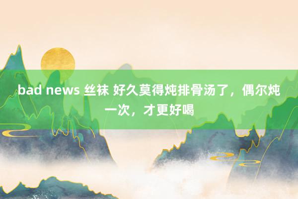 bad news 丝袜 好久莫得炖排骨汤了，偶尔炖一次，才更好喝