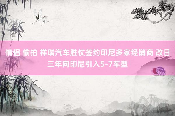 情侣 偷拍 祥瑞汽车胜仗签约印尼多家经销商 改日三年向印尼引入5-7车型