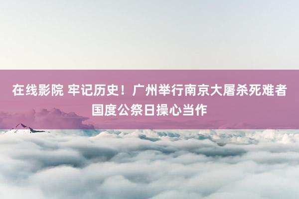 在线影院 牢记历史！广州举行南京大屠杀死难者国度公祭日操心当作