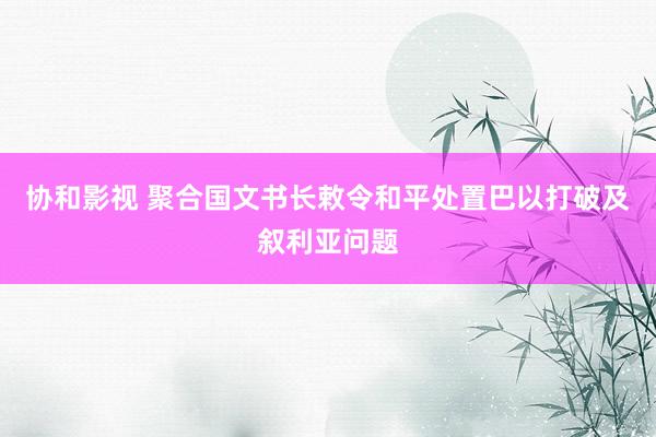 协和影视 聚合国文书长敕令和平处置巴以打破及叙利亚问题