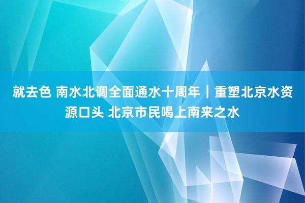 就去色 南水北调全面通水十周年｜重塑北京水资源口头 北京市民喝上南来之水