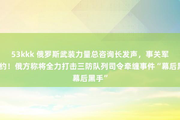 53kkk 俄罗斯武装力量总咨询长发声，事关军控公约！俄方称将全力打击三防队列司令牵缠事件“幕后黑手”