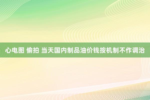 心电图 偷拍 当天国内制品油价钱按机制不作调治