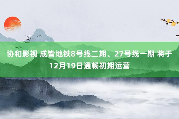 协和影视 成皆地铁8号线二期、27号线一期 将于12月19日通畅初期运营