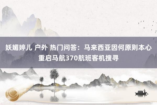 妖媚婷儿 户外 热门问答：马来西亚因何原则本心重启马航370航班客机搜寻