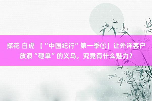 探花 白虎 【“中国纪行”第一季③】让外洋客户放浪“砸单”的义乌，究竟有什么魅力？