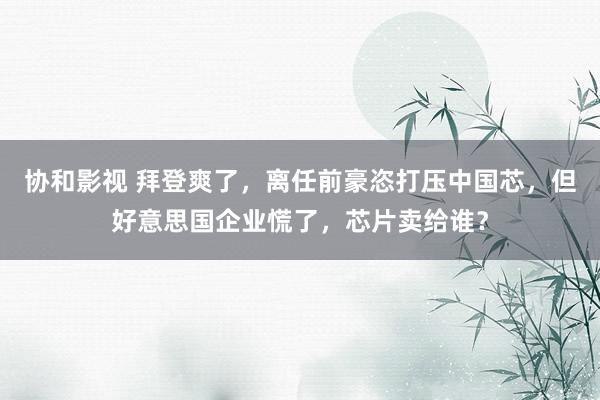 协和影视 拜登爽了，离任前豪恣打压中国芯，但好意思国企业慌了，芯片卖给谁？