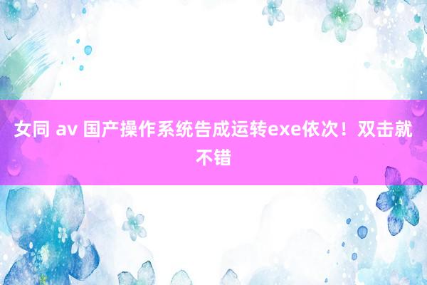 女同 av 国产操作系统告成运转exe依次！双击就不错