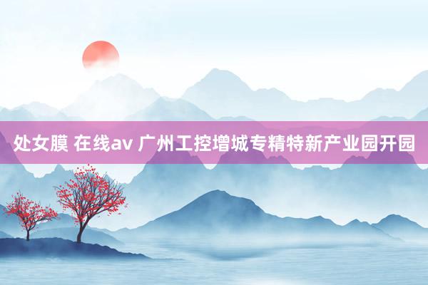 处女膜 在线av 广州工控增城专精特新产业园开园