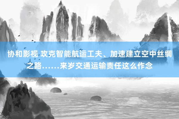 协和影视 攻克智能航运工夫、加速建立空中丝绸之路……来岁交通运输责任这么作念
