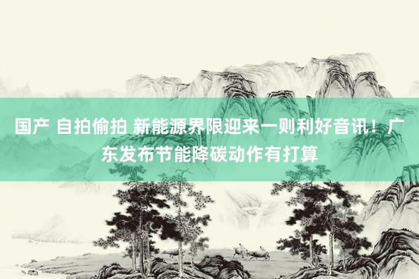 国产 自拍偷拍 新能源界限迎来一则利好音讯！广东发布节能降碳动作有打算