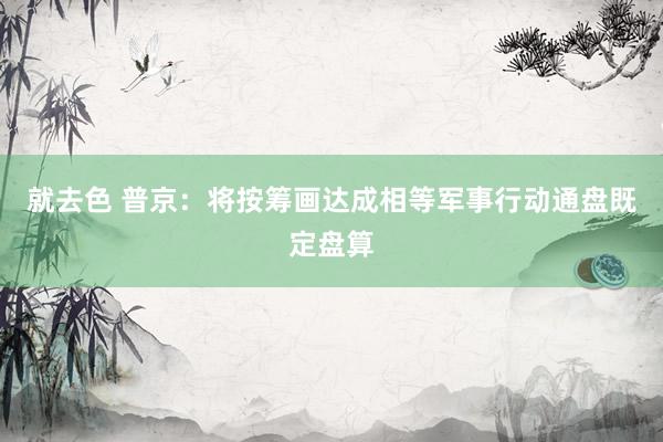 就去色 普京：将按筹画达成相等军事行动通盘既定盘算