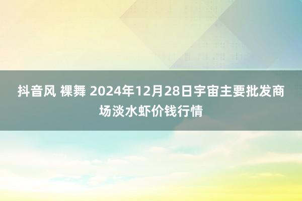 抖音风 裸舞 2024年12月28日宇宙主要批发商场淡水虾价钱行情