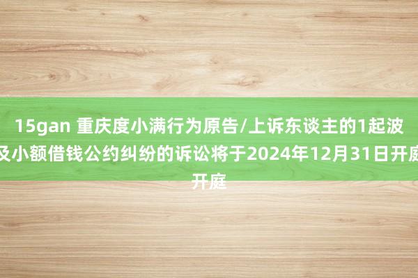 15gan 重庆度小满行为原告/上诉东谈主的1起波及小额借钱公约纠纷的诉讼将于2024年12月31日开庭
