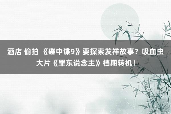 酒店 偷拍 《碟中谍9》要探索发祥故事？吸血虫大片《罪东说念主》档期转机！