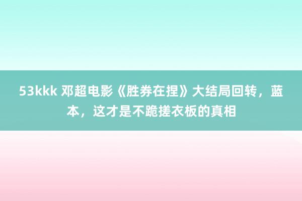 53kkk 邓超电影《胜券在捏》大结局回转，蓝本，这才是不跪搓衣板的真相