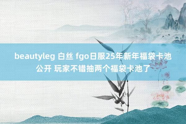 beautyleg 白丝 fgo日服25年新年福袋卡池公开 玩家不错抽两个福袋卡池了