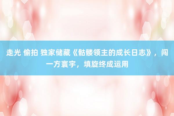 走光 偷拍 独家储藏《骷髅领主的成长日志》，闯一方寰宇，填旋终成运用