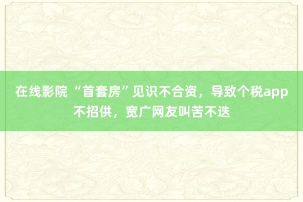 在线影院 “首套房”见识不合资，导致个税app不招供，宽广网友叫苦不迭