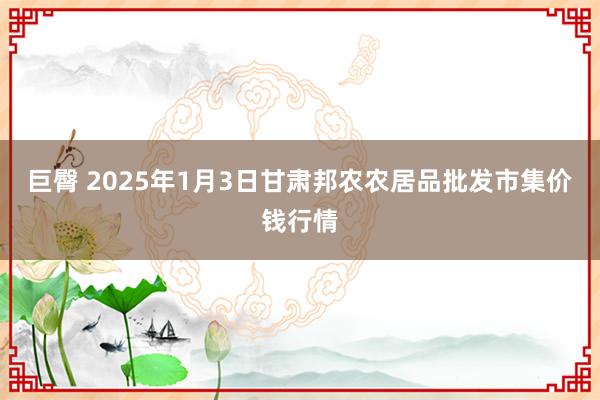 巨臀 2025年1月3日甘肃邦农农居品批发市集价钱行情